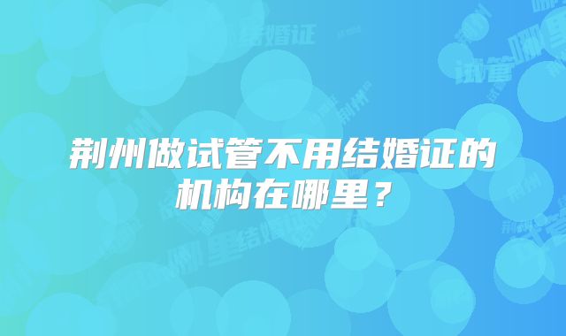 荆州做试管不用结婚证的机构在哪里？