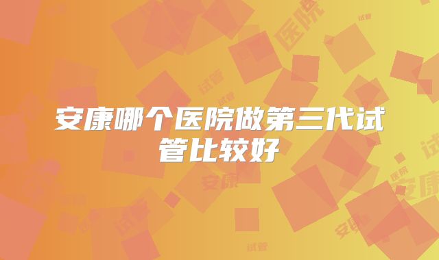 安康哪个医院做第三代试管比较好