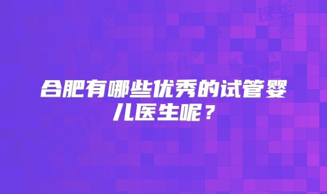 合肥有哪些优秀的试管婴儿医生呢？