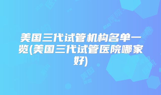 美国三代试管机构名单一览(美国三代试管医院哪家好)