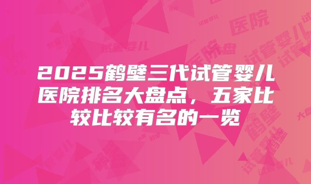 2025鹤壁三代试管婴儿医院排名大盘点，五家比较比较有名的一览