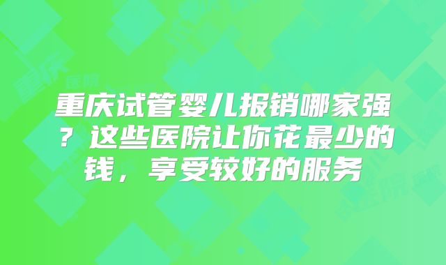 重庆试管婴儿报销哪家强？这些医院让你花最少的钱，享受较好的服务