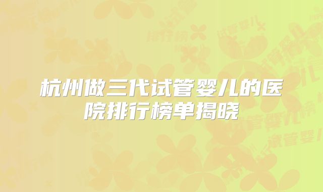 杭州做三代试管婴儿的医院排行榜单揭晓