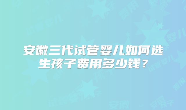 安徽三代试管婴儿如何选生孩子费用多少钱？