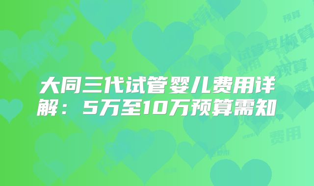 大同三代试管婴儿费用详解：5万至10万预算需知