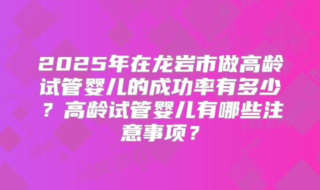 2025年在龙岩市做高龄试管婴儿的成功率有多少?高龄试管婴儿有哪些注意事项?