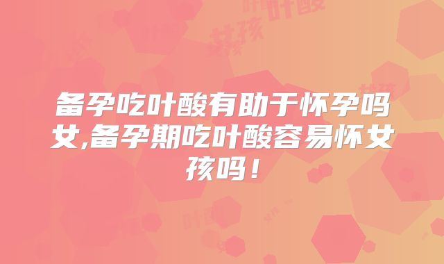 备孕吃叶酸有助于怀孕吗女,备孕期吃叶酸容易怀女孩吗！
