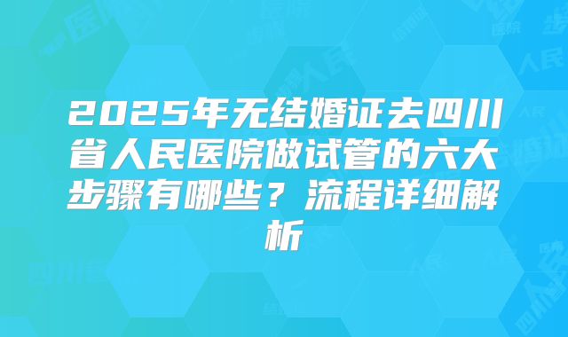 2025年无结婚证去四川省人民医院做试管的六大步骤有哪些？流程详细解析