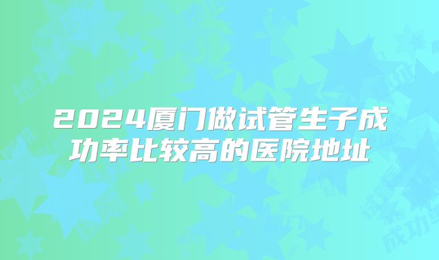 2024厦门做试管生子成功率比较高的医院地址