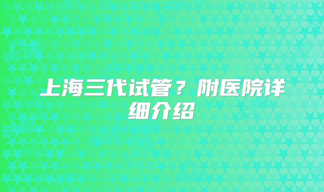上海三代试管？附医院详细介绍