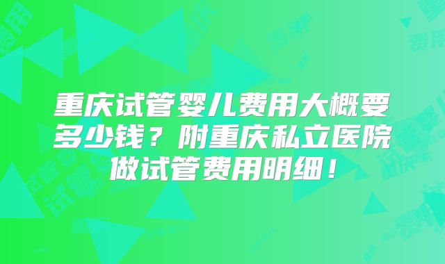 重庆试管婴儿费用大概要多少钱?附重庆私立医院做试管费用明细!