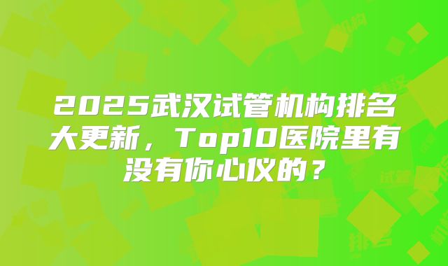 2025武汉试管机构排名大更新，Top10医院里有没有你心仪的？