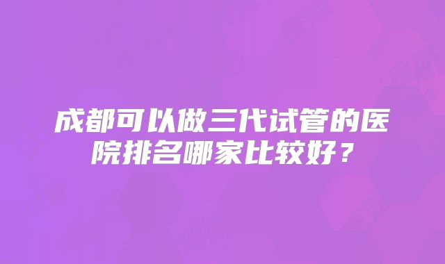 成都可以做三代试管的医院排名哪家比较好？