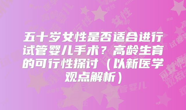 五十岁女性是否适合进行试管婴儿手术？高龄生育的可行性探讨（以新医学观点解析）