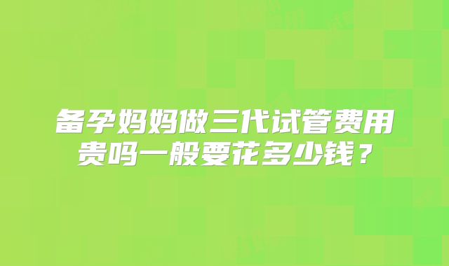 备孕妈妈做三代试管费用贵吗一般要花多少钱？