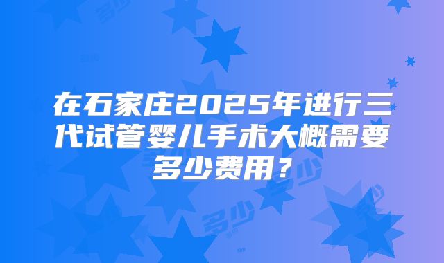 在石家庄2025年进行三代试管婴儿手术大概需要多少费用?