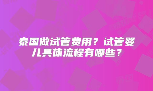 泰国做试管费用?试管婴儿具体流程有哪些?