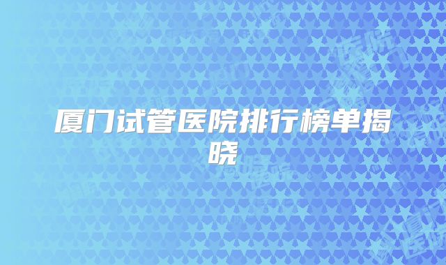 厦门试管医院排行榜单揭晓