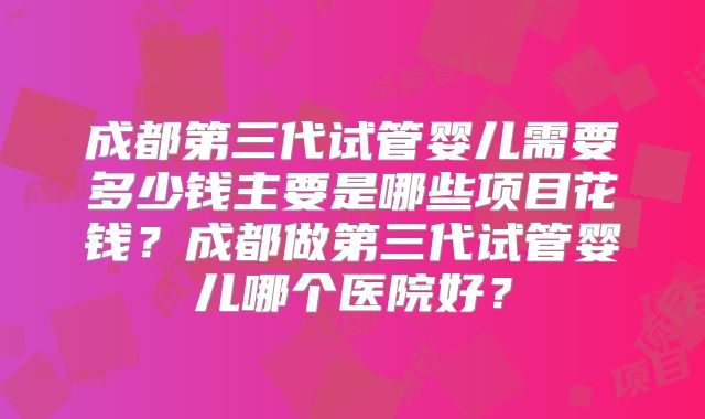 成都第三代试管婴儿需要多少钱主要是哪些项目花钱?成都做第三代试管婴儿哪个医院好?