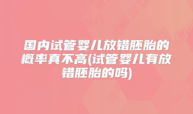 国内试管婴儿放错胚胎的概率真不高(试管婴儿有放错胚胎的吗)