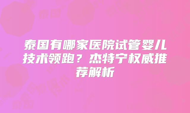 泰国有哪家医院试管婴儿技术领跑？杰特宁权威推荐解析
