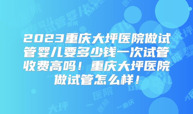 2023重庆大坪医院做试管婴儿要多少钱一次试管收费高吗!重庆大坪医院做试管怎么样!