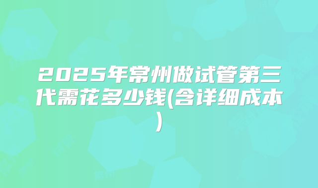 2025年常州做试管第三代需花多少钱(含详细成本)