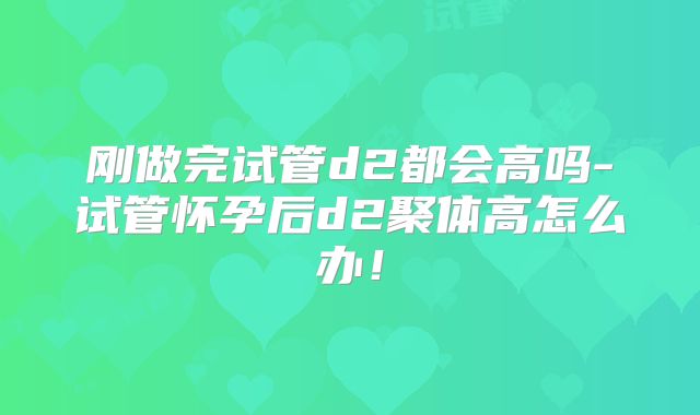 刚做完试管d2都会高吗-试管怀孕后d2聚体高怎么办!