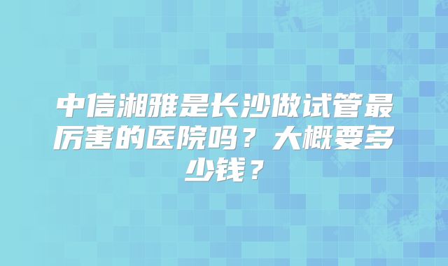 中信湘雅是长沙做试管最厉害的医院吗?大概要多少钱?