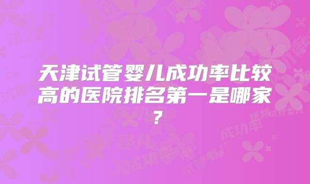 天津试管婴儿成功率比较高的医院排名第一是哪家？