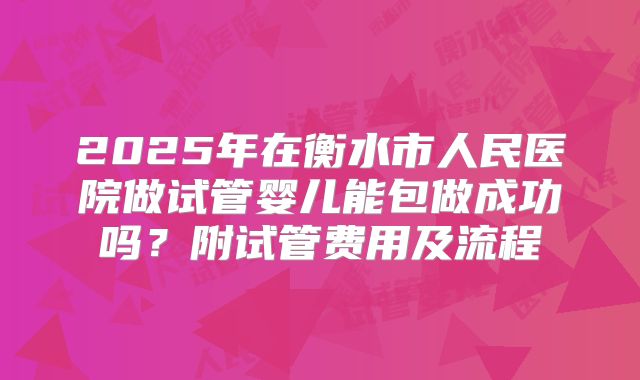 2025年在衡水市人民医院做试管婴儿能包做成功吗？附试管费用及流程