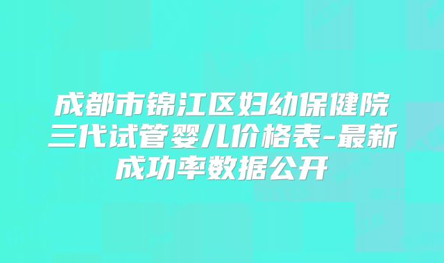 成都市锦江区妇幼保健院三代试管婴儿价格表-最新成功率数据公开