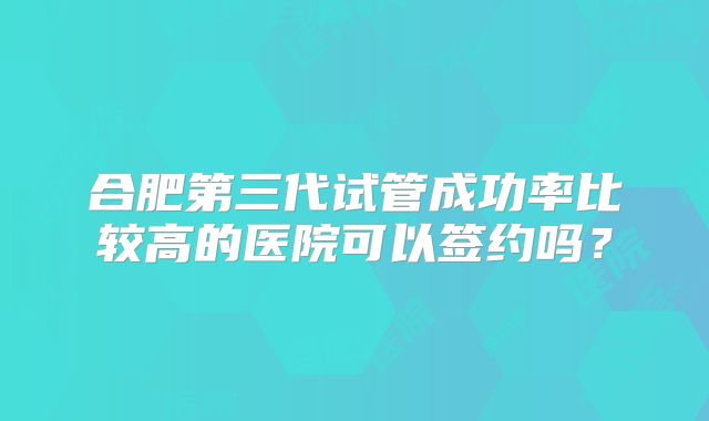 合肥第三代试管成功率比较高的医院可以签约吗？