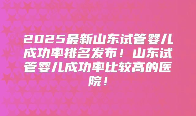 2025最新山东试管婴儿成功率排名发布！山东试管婴儿成功率比较高的医院！