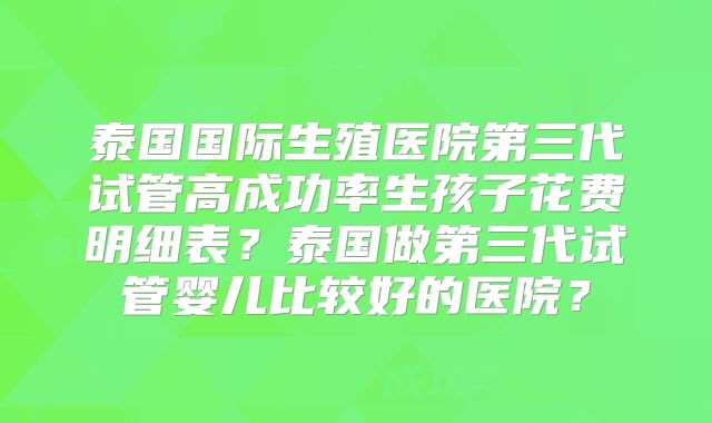 泰国国际生殖医院第三代试管高成功率生孩子花费明细表？泰国做第三代试管婴儿比较好的医院？
