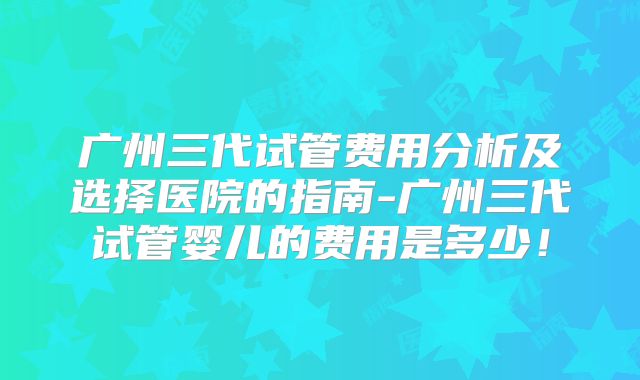 广州三代试管费用分析及选择医院的指南-广州三代试管婴儿的费用是多少！