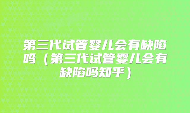 第三代试管婴儿会有缺陷吗（第三代试管婴儿会有缺陷吗知乎）