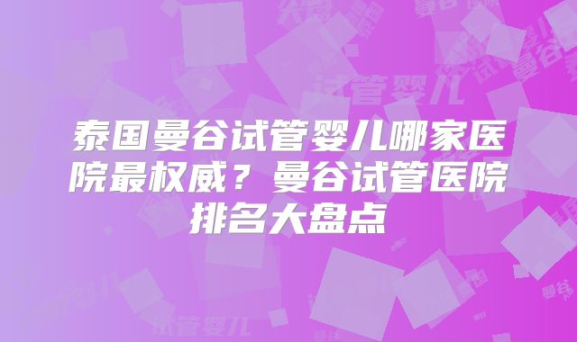 泰国曼谷试管婴儿哪家医院最权威？曼谷试管医院排名大盘点