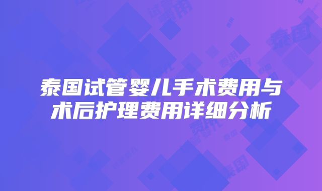 泰国试管婴儿手术费用与术后护理费用详细分析