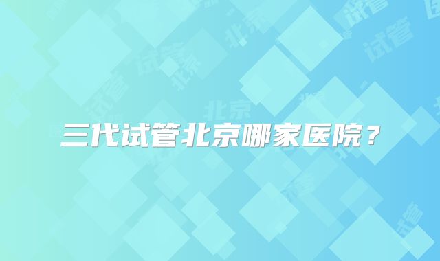 三代试管北京哪家医院？
