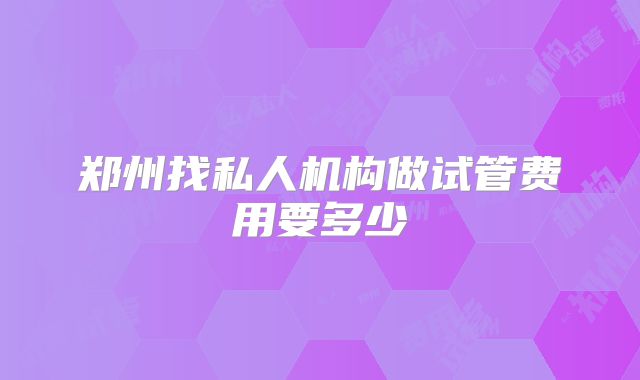 郑州找私人机构做试管费用要多少