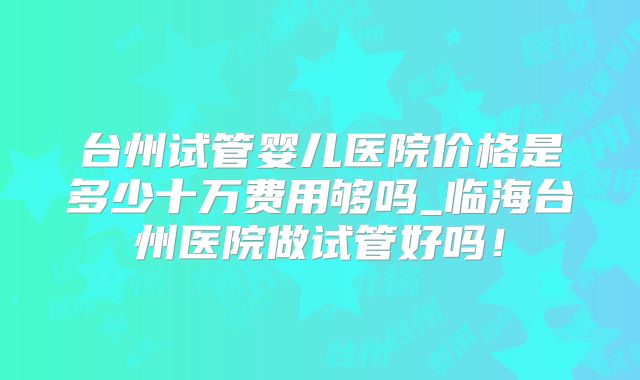 台州试管婴儿医院价格是多少十万费用够吗_临海台州医院做试管好吗!