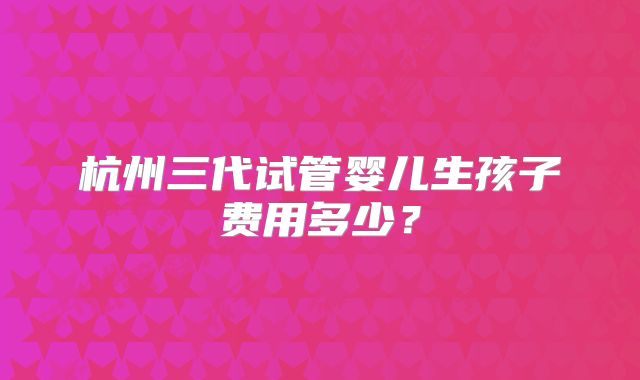 杭州三代试管婴儿生孩子费用多少？