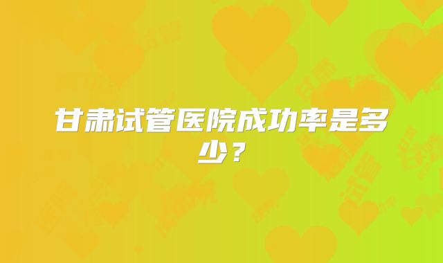 甘肃试管医院成功率是多少?