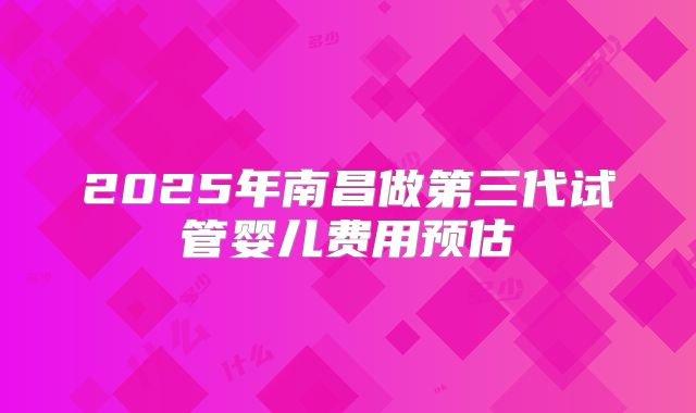 2025年南昌做第三代试管婴儿费用预估
