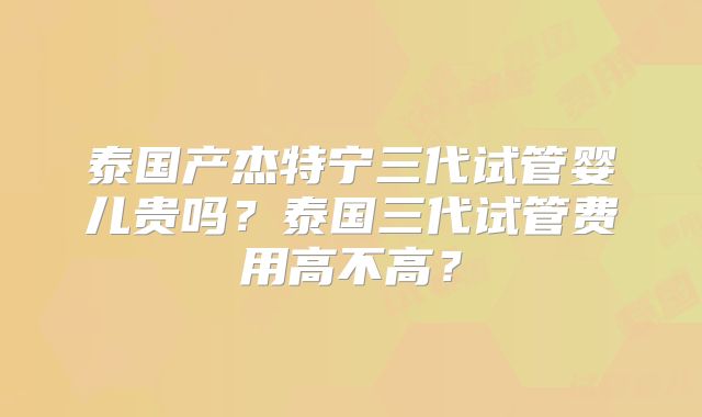 泰国产杰特宁三代试管婴儿贵吗？泰国三代试管费用高不高？