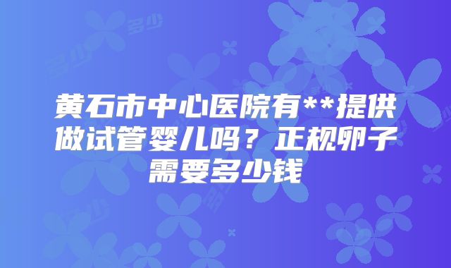 黄石市中心医院有**提供做试管婴儿吗？正规卵子需要多少钱