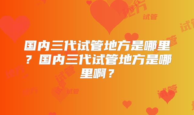 国内三代试管地方是哪里？国内三代试管地方是哪里啊？