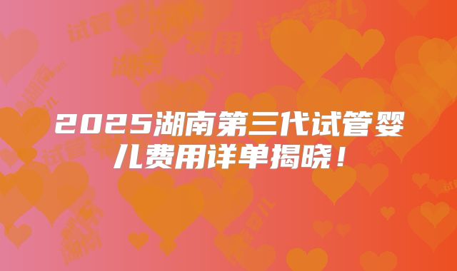 2025湖南第三代试管婴儿费用详单揭晓!