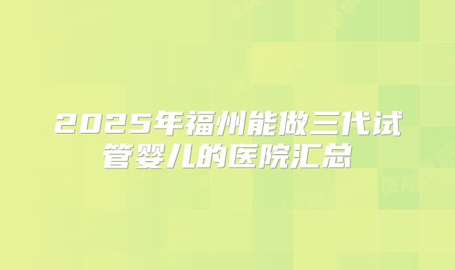 2025年福州能做三代试管婴儿的医院汇总